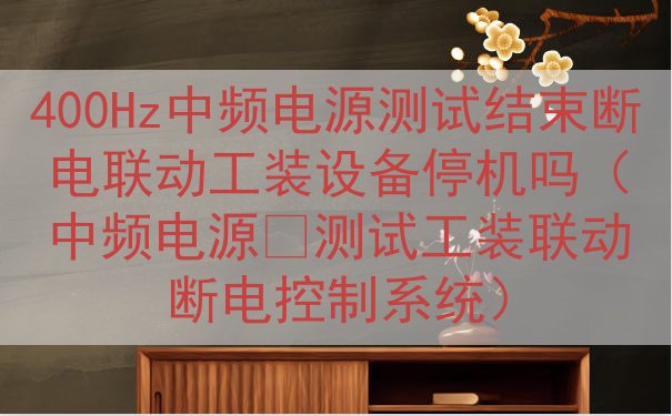 400Hz中频电源测试结束断电联动工装设备停机吗（中频电源‑测试工装联动断电控制系统）